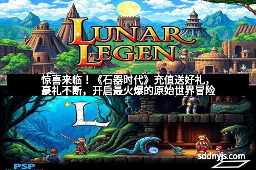 惊喜来临！《石器时代》充值送好礼，豪礼不断，开启最火爆的原始世界冒险