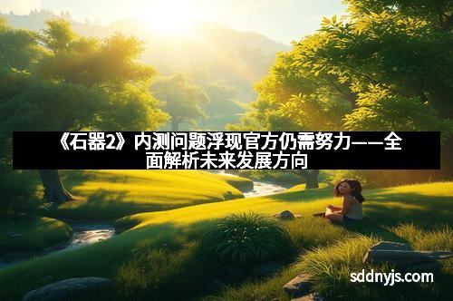 《石器2》内测问题浮现官方仍需努力——全面解析未来发展方向